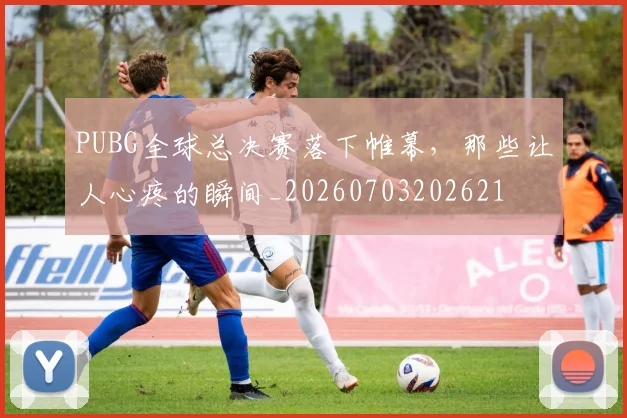 PUBG全球总决赛落下帷幕,那些让人心疼的瞬间_20260703202621