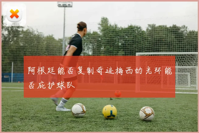 阿根廷能否复制奇迹梅西的光环能否庇护球队