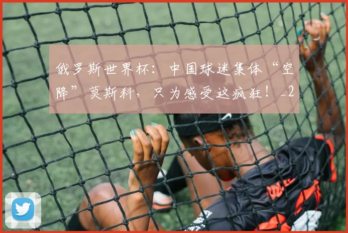 俄罗斯世界杯:中国球迷集体“空降”莫斯科,只为感受这疯狂!_20260602212219_20260704170636