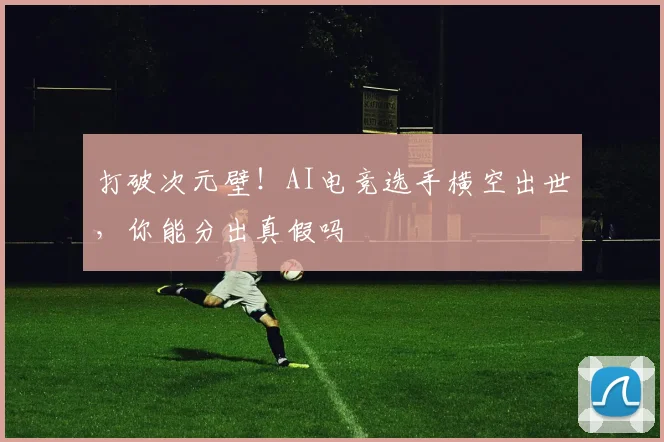 打破次元壁！AI电竞选手横空出世，你能分出真假吗