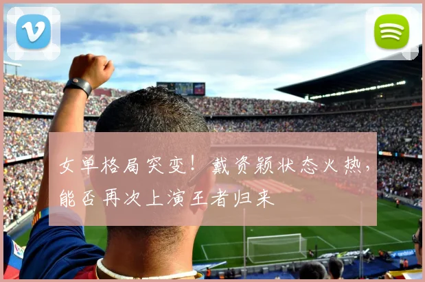 女单格局突变!戴资颖状态火热,能否再次上演王者归来