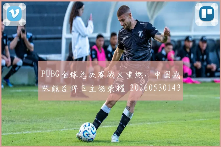 PUBG全球总决赛战火重燃，中国战队能否捍卫主场荣耀_20260530143706_20260702170529