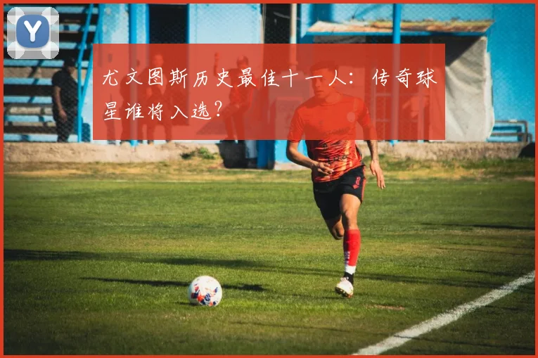 尤文图斯历史最佳十一人：传奇球星谁将入选？