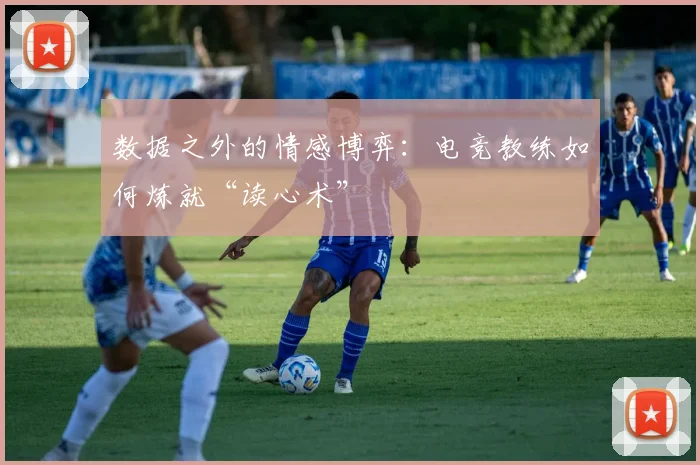 数据之外的情感博弈：电竞教练如何炼就“读心术”