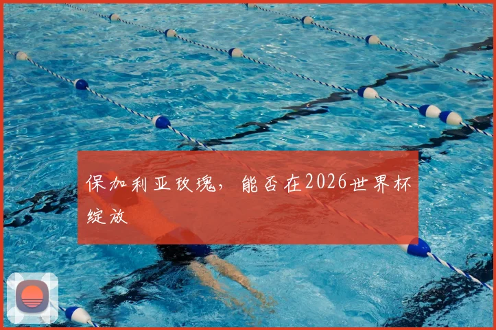 保加利亚玫瑰,能否在2026世界杯绽放