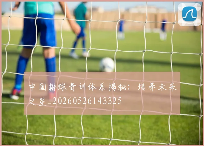 中国排球青训体系揭秘:培养未来之星_20260526143325