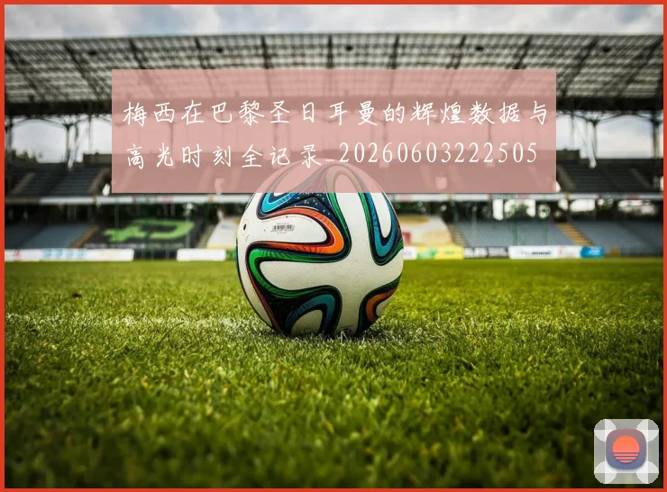 梅西在巴黎圣日耳曼的辉煌数据与高光时刻全记录_20260603222505